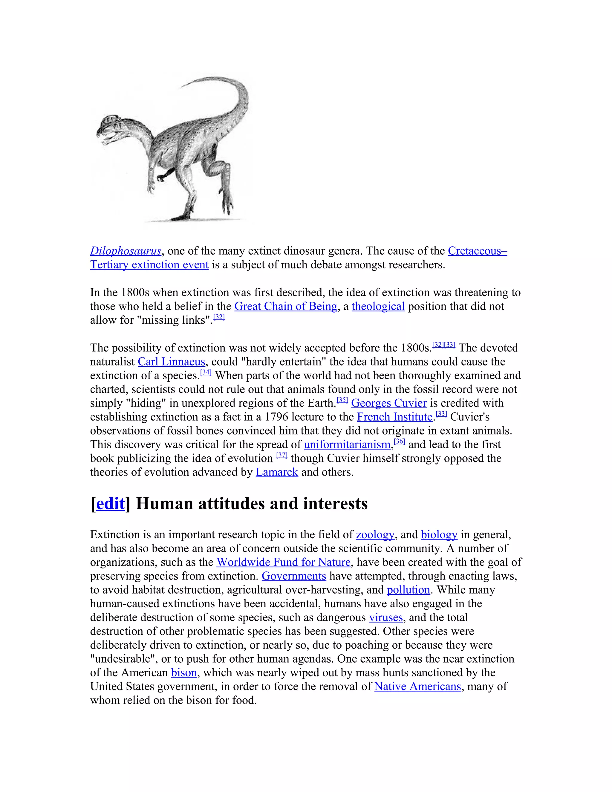 Dilophosaurus, one of the many extinct dinosaur genera. The cause of the Cretaceous–
Tertiary extinction event is a subject of much debate amongst researchers.
In the 1800s when extinction was first described, the idea of extinction was threatening to
those who held a belief in the Great Chain of Being, a theological position that did not
allow for "missing links".[32]
The possibility of extinction was not widely accepted before the 1800s.[32][33]
The devoted
naturalist Carl Linnaeus, could "hardly entertain" the idea that humans could cause the
extinction of a species.[34]
When parts of the world had not been thoroughly examined and
charted, scientists could not rule out that animals found only in the fossil record were not
simply "hiding" in unexplored regions of the Earth.[35]
Georges Cuvier is credited with
establishing extinction as a fact in a 1796 lecture to the French Institute.[33]
Cuvier's
observations of fossil bones convinced him that they did not originate in extant animals.
This discovery was critical for the spread of uniformitarianism,[36]
and lead to the first
book publicizing the idea of evolution [37]
though Cuvier himself strongly opposed the
theories of evolution advanced by Lamarck and others.
[edit] Human attitudes and interests
Extinction is an important research topic in the field of zoology, and biology in general,
and has also become an area of concern outside the scientific community. A number of
organizations, such as the Worldwide Fund for Nature, have been created with the goal of
preserving species from extinction. Governments have attempted, through enacting laws,
to avoid habitat destruction, agricultural over-harvesting, and pollution. While many
human-caused extinctions have been accidental, humans have also engaged in the
deliberate destruction of some species, such as dangerous viruses, and the total
destruction of other problematic species has been suggested. Other species were
deliberately driven to extinction, or nearly so, due to poaching or because they were
"undesirable", or to push for other human agendas. One example was the near extinction
of the American bison, which was nearly wiped out by mass hunts sanctioned by the
United States government, in order to force the removal of Native Americans, many of
whom relied on the bison for food.
 