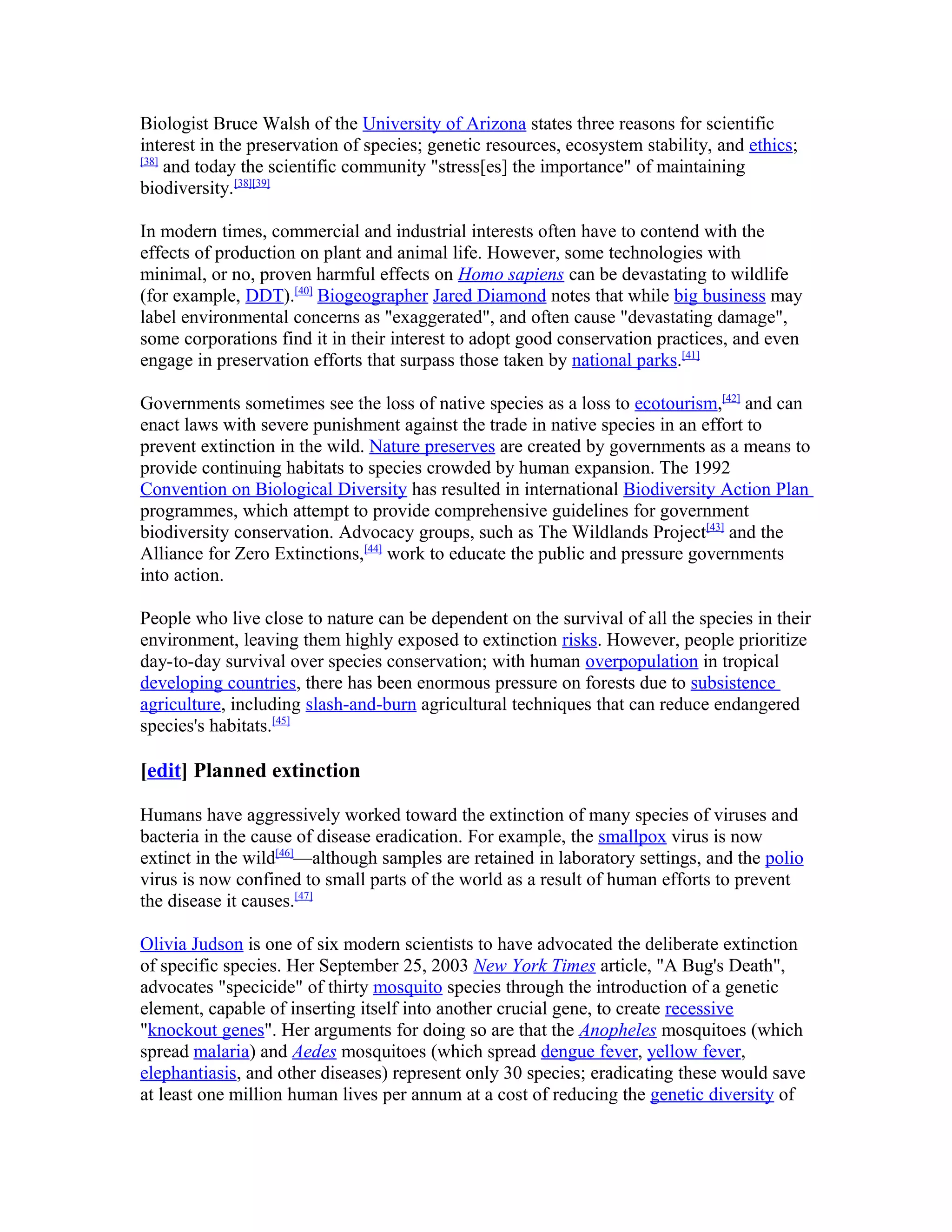 Biologist Bruce Walsh of the University of Arizona states three reasons for scientific
interest in the preservation of species; genetic resources, ecosystem stability, and ethics;
[38]
and today the scientific community "stress[es] the importance" of maintaining
biodiversity.[38][39]
In modern times, commercial and industrial interests often have to contend with the
effects of production on plant and animal life. However, some technologies with
minimal, or no, proven harmful effects on Homo sapiens can be devastating to wildlife
(for example, DDT).[40]
Biogeographer Jared Diamond notes that while big business may
label environmental concerns as "exaggerated", and often cause "devastating damage",
some corporations find it in their interest to adopt good conservation practices, and even
engage in preservation efforts that surpass those taken by national parks.[41]
Governments sometimes see the loss of native species as a loss to ecotourism,[42]
and can
enact laws with severe punishment against the trade in native species in an effort to
prevent extinction in the wild. Nature preserves are created by governments as a means to
provide continuing habitats to species crowded by human expansion. The 1992
Convention on Biological Diversity has resulted in international Biodiversity Action Plan
programmes, which attempt to provide comprehensive guidelines for government
biodiversity conservation. Advocacy groups, such as The Wildlands Project[43]
and the
Alliance for Zero Extinctions,[44]
work to educate the public and pressure governments
into action.
People who live close to nature can be dependent on the survival of all the species in their
environment, leaving them highly exposed to extinction risks. However, people prioritize
day-to-day survival over species conservation; with human overpopulation in tropical
developing countries, there has been enormous pressure on forests due to subsistence
agriculture, including slash-and-burn agricultural techniques that can reduce endangered
species's habitats.[45]
[edit] Planned extinction
Humans have aggressively worked toward the extinction of many species of viruses and
bacteria in the cause of disease eradication. For example, the smallpox virus is now
extinct in the wild[46]
—although samples are retained in laboratory settings, and the polio
virus is now confined to small parts of the world as a result of human efforts to prevent
the disease it causes.[47]
Olivia Judson is one of six modern scientists to have advocated the deliberate extinction
of specific species. Her September 25, 2003 New York Times article, "A Bug's Death",
advocates "specicide" of thirty mosquito species through the introduction of a genetic
element, capable of inserting itself into another crucial gene, to create recessive
"knockout genes". Her arguments for doing so are that the Anopheles mosquitoes (which
spread malaria) and Aedes mosquitoes (which spread dengue fever, yellow fever,
elephantiasis, and other diseases) represent only 30 species; eradicating these would save
at least one million human lives per annum at a cost of reducing the genetic diversity of
 