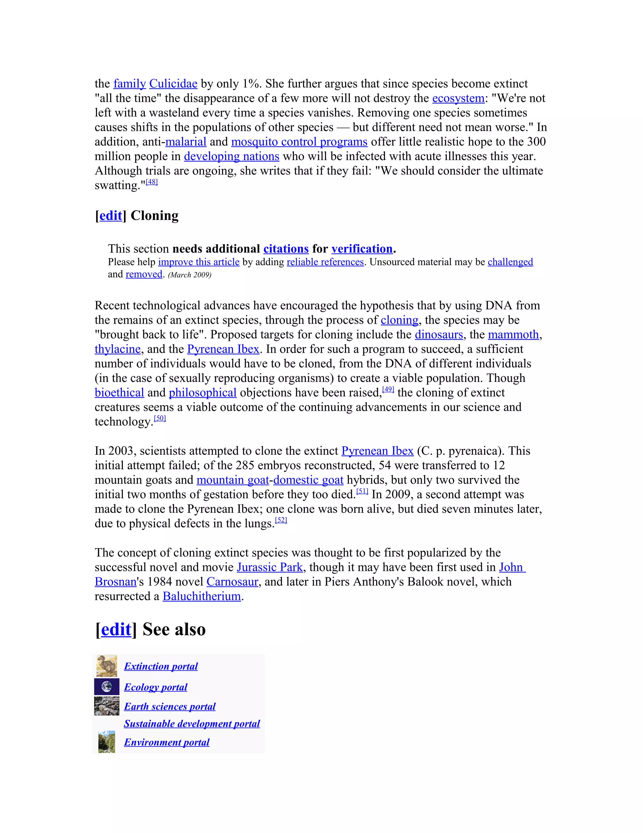 the family Culicidae by only 1%. She further argues that since species become extinct
"all the time" the disappearance of a few more will not destroy the ecosystem: "We're not
left with a wasteland every time a species vanishes. Removing one species sometimes
causes shifts in the populations of other species — but different need not mean worse." In
addition, anti-malarial and mosquito control programs offer little realistic hope to the 300
million people in developing nations who will be infected with acute illnesses this year.
Although trials are ongoing, she writes that if they fail: "We should consider the ultimate
swatting."[48]
[edit] Cloning
This section needs additional citations for verification.
Please help improve this article by adding reliable references. Unsourced material may be challenged
and removed. (March 2009)
Recent technological advances have encouraged the hypothesis that by using DNA from
the remains of an extinct species, through the process of cloning, the species may be
"brought back to life". Proposed targets for cloning include the dinosaurs, the mammoth,
thylacine, and the Pyrenean Ibex. In order for such a program to succeed, a sufficient
number of individuals would have to be cloned, from the DNA of different individuals
(in the case of sexually reproducing organisms) to create a viable population. Though
bioethical and philosophical objections have been raised,[49]
the cloning of extinct
creatures seems a viable outcome of the continuing advancements in our science and
technology.[50]
In 2003, scientists attempted to clone the extinct Pyrenean Ibex (C. p. pyrenaica). This
initial attempt failed; of the 285 embryos reconstructed, 54 were transferred to 12
mountain goats and mountain goat-domestic goat hybrids, but only two survived the
initial two months of gestation before they too died.[51]
In 2009, a second attempt was
made to clone the Pyrenean Ibex; one clone was born alive, but died seven minutes later,
due to physical defects in the lungs.[52]
The concept of cloning extinct species was thought to be first popularized by the
successful novel and movie Jurassic Park, though it may have been first used in John
Brosnan's 1984 novel Carnosaur, and later in Piers Anthony's Balook novel, which
resurrected a Baluchitherium.
[edit] See also
Extinction portal
Ecology portal
Earth sciences portal
Sustainable development portal
Environment portal
 