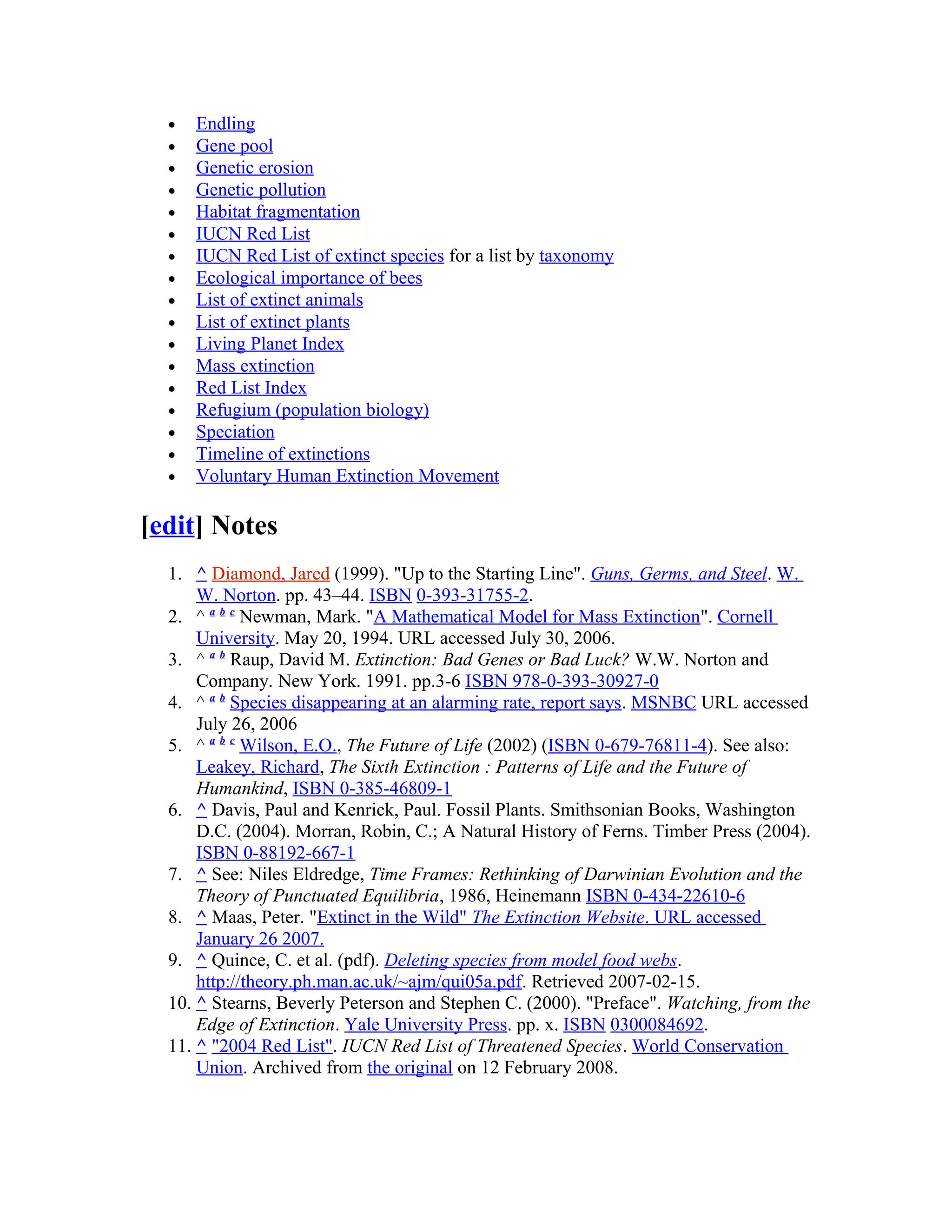 • Endling
• Gene pool
• Genetic erosion
• Genetic pollution
• Habitat fragmentation
• IUCN Red List
• IUCN Red List of extinct species for a list by taxonomy
• Ecological importance of bees
• List of extinct animals
• List of extinct plants
• Living Planet Index
• Mass extinction
• Red List Index
• Refugium (population biology)
• Speciation
• Timeline of extinctions
• Voluntary Human Extinction Movement
[edit] Notes
1. ^ Diamond, Jared (1999). "Up to the Starting Line". Guns, Germs, and Steel. W.
W. Norton. pp. 43–44. ISBN 0-393-31755-2.
2. ^ a b c
Newman, Mark. "A Mathematical Model for Mass Extinction". Cornell
University. May 20, 1994. URL accessed July 30, 2006.
3. ^ a b
Raup, David M. Extinction: Bad Genes or Bad Luck? W.W. Norton and
Company. New York. 1991. pp.3-6 ISBN 978-0-393-30927-0
4. ^ a b
Species disappearing at an alarming rate, report says. MSNBC URL accessed
July 26, 2006
5. ^ a b c
Wilson, E.O., The Future of Life (2002) (ISBN 0-679-76811-4). See also:
Leakey, Richard, The Sixth Extinction : Patterns of Life and the Future of
Humankind, ISBN 0-385-46809-1
6. ^ Davis, Paul and Kenrick, Paul. Fossil Plants. Smithsonian Books, Washington
D.C. (2004). Morran, Robin, C.; A Natural History of Ferns. Timber Press (2004).
ISBN 0-88192-667-1
7. ^ See: Niles Eldredge, Time Frames: Rethinking of Darwinian Evolution and the
Theory of Punctuated Equilibria, 1986, Heinemann ISBN 0-434-22610-6
8. ^ Maas, Peter. "Extinct in the Wild" The Extinction Website. URL accessed
January 26 2007.
9. ^ Quince, C. et al. (pdf). Deleting species from model food webs.
http://theory.ph.man.ac.uk/~ajm/qui05a.pdf. Retrieved 2007-02-15.
10. ^ Stearns, Beverly Peterson and Stephen C. (2000). "Preface". Watching, from the
Edge of Extinction. Yale University Press. pp. x. ISBN 0300084692.
11. ^ "2004 Red List". IUCN Red List of Threatened Species. World Conservation
Union. Archived from the original on 12 February 2008.
 