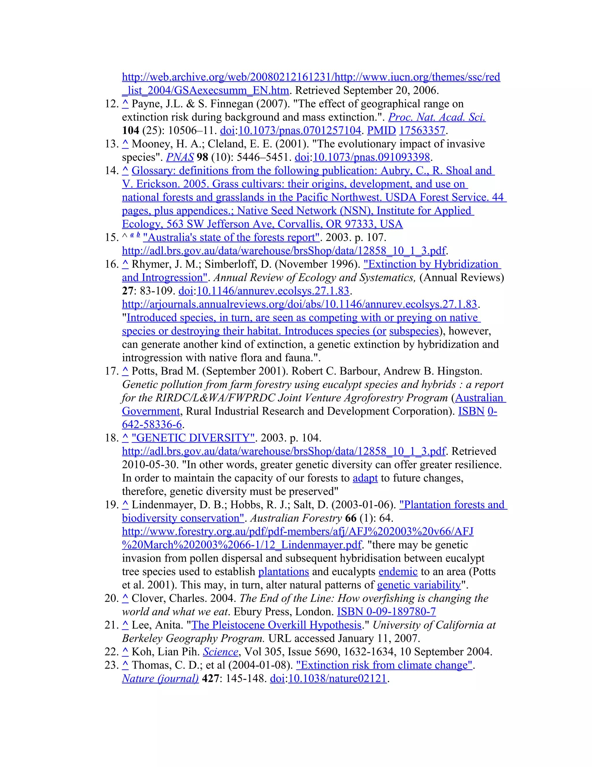 http://web.archive.org/web/20080212161231/http://www.iucn.org/themes/ssc/red
_list_2004/GSAexecsumm_EN.htm. Retrieved September 20, 2006.
12. ^ Payne, J.L. & S. Finnegan (2007). "The effect of geographical range on
extinction risk during background and mass extinction.". Proc. Nat. Acad. Sci.
104 (25): 10506–11. doi:10.1073/pnas.0701257104. PMID 17563357.
13. ^ Mooney, H. A.; Cleland, E. E. (2001). "The evolutionary impact of invasive
species". PNAS 98 (10): 5446–5451. doi:10.1073/pnas.091093398.
14. ^ Glossary: definitions from the following publication: Aubry, C., R. Shoal and
V. Erickson. 2005. Grass cultivars: their origins, development, and use on
national forests and grasslands in the Pacific Northwest. USDA Forest Service. 44
pages, plus appendices.; Native Seed Network (NSN), Institute for Applied
Ecology, 563 SW Jefferson Ave, Corvallis, OR 97333, USA
15. ^ a b
"Australia's state of the forests report". 2003. p. 107.
http://adl.brs.gov.au/data/warehouse/brsShop/data/12858_10_1_3.pdf.
16. ^ Rhymer, J. M.; Simberloff, D. (November 1996). "Extinction by Hybridization
and Introgression". Annual Review of Ecology and Systematics, (Annual Reviews)
27: 83-109. doi:10.1146/annurev.ecolsys.27.1.83.
http://arjournals.annualreviews.org/doi/abs/10.1146/annurev.ecolsys.27.1.83.
"Introduced species, in turn, are seen as competing with or preying on native
species or destroying their habitat. Introduces species (or subspecies), however,
can generate another kind of extinction, a genetic extinction by hybridization and
introgression with native flora and fauna.".
17. ^ Potts, Brad M. (September 2001). Robert C. Barbour, Andrew B. Hingston.
Genetic pollution from farm forestry using eucalypt species and hybrids : a report
for the RIRDC/L&WA/FWPRDC Joint Venture Agroforestry Program (Australian
Government, Rural Industrial Research and Development Corporation). ISBN 0-
642-58336-6.
18. ^ "GENETIC DIVERSITY". 2003. p. 104.
http://adl.brs.gov.au/data/warehouse/brsShop/data/12858_10_1_3.pdf. Retrieved
2010-05-30. "In other words, greater genetic diversity can offer greater resilience.
In order to maintain the capacity of our forests to adapt to future changes,
therefore, genetic diversity must be preserved"
19. ^ Lindenmayer, D. B.; Hobbs, R. J.; Salt, D. (2003-01-06). "Plantation forests and
biodiversity conservation". Australian Forestry 66 (1): 64.
http://www.forestry.org.au/pdf/pdf-members/afj/AFJ%202003%20v66/AFJ
%20March%202003%2066-1/12_Lindenmayer.pdf. "there may be genetic
invasion from pollen dispersal and subsequent hybridisation between eucalypt
tree species used to establish plantations and eucalypts endemic to an area (Potts
et al. 2001). This may, in turn, alter natural patterns of genetic variability".
20. ^ Clover, Charles. 2004. The End of the Line: How overfishing is changing the
world and what we eat. Ebury Press, London. ISBN 0-09-189780-7
21. ^ Lee, Anita. "The Pleistocene Overkill Hypothesis." University of California at
Berkeley Geography Program. URL accessed January 11, 2007.
22. ^ Koh, Lian Pih. Science, Vol 305, Issue 5690, 1632-1634, 10 September 2004.
23. ^ Thomas, C. D.; et al (2004-01-08). "Extinction risk from climate change".
Nature (journal) 427: 145-148. doi:10.1038/nature02121.
 