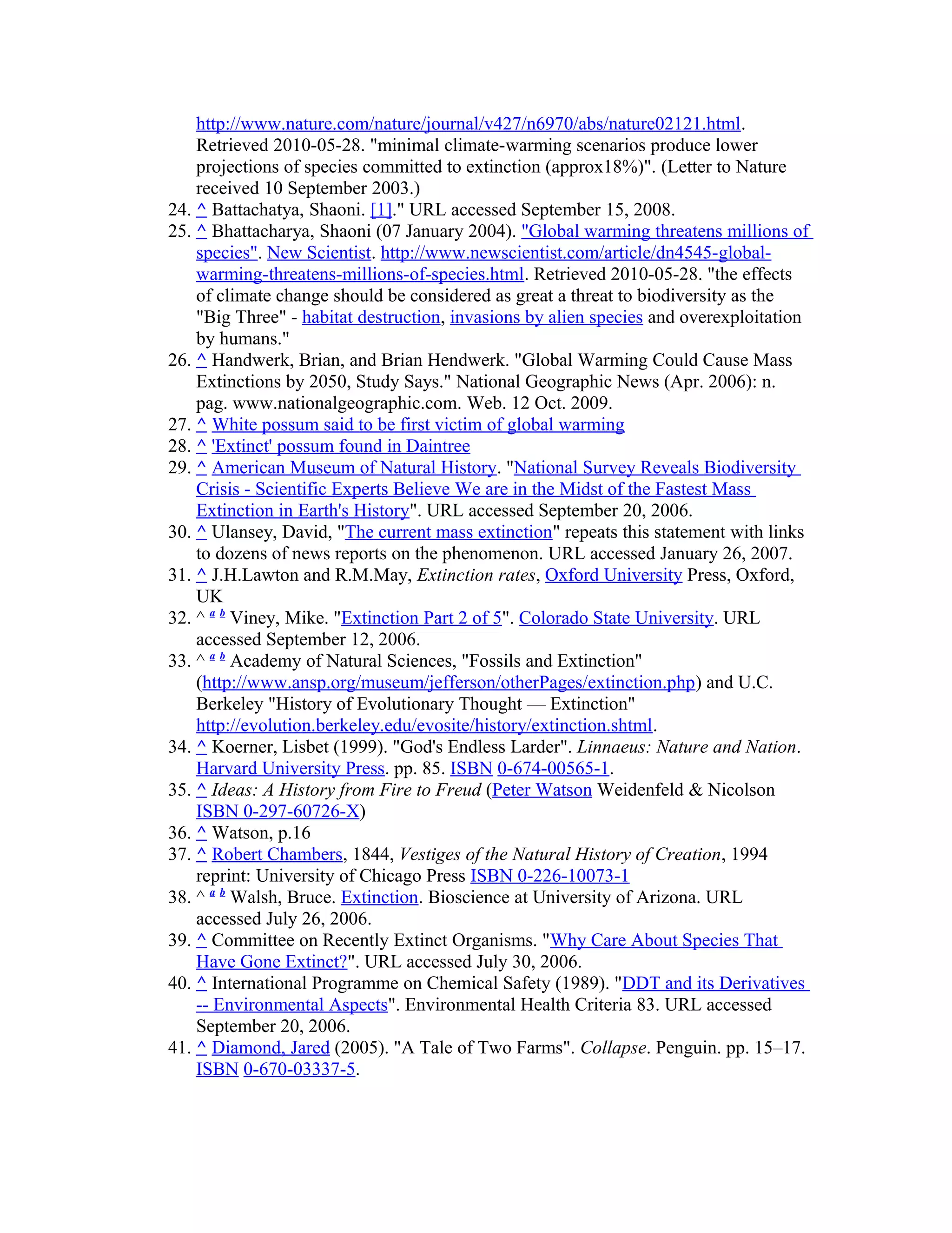 http://www.nature.com/nature/journal/v427/n6970/abs/nature02121.html.
Retrieved 2010-05-28. "minimal climate-warming scenarios produce lower
projections of species committed to extinction (approx18%)". (Letter to Nature
received 10 September 2003.)
24. ^ Battachatya, Shaoni. [1]." URL accessed September 15, 2008.
25. ^ Bhattacharya, Shaoni (07 January 2004). "Global warming threatens millions of
species". New Scientist. http://www.newscientist.com/article/dn4545-global-
warming-threatens-millions-of-species.html. Retrieved 2010-05-28. "the effects
of climate change should be considered as great a threat to biodiversity as the
"Big Three" - habitat destruction, invasions by alien species and overexploitation
by humans."
26. ^ Handwerk, Brian, and Brian Hendwerk. "Global Warming Could Cause Mass
Extinctions by 2050, Study Says." National Geographic News (Apr. 2006): n.
pag. www.nationalgeographic.com. Web. 12 Oct. 2009.
27. ^ White possum said to be first victim of global warming
28. ^ 'Extinct' possum found in Daintree
29. ^ American Museum of Natural History. "National Survey Reveals Biodiversity
Crisis - Scientific Experts Believe We are in the Midst of the Fastest Mass
Extinction in Earth's History". URL accessed September 20, 2006.
30. ^ Ulansey, David, "The current mass extinction" repeats this statement with links
to dozens of news reports on the phenomenon. URL accessed January 26, 2007.
31. ^ J.H.Lawton and R.M.May, Extinction rates, Oxford University Press, Oxford,
UK
32. ^ a b
Viney, Mike. "Extinction Part 2 of 5". Colorado State University. URL
accessed September 12, 2006.
33. ^ a b
Academy of Natural Sciences, "Fossils and Extinction"
(http://www.ansp.org/museum/jefferson/otherPages/extinction.php) and U.C.
Berkeley "History of Evolutionary Thought — Extinction"
http://evolution.berkeley.edu/evosite/history/extinction.shtml.
34. ^ Koerner, Lisbet (1999). "God's Endless Larder". Linnaeus: Nature and Nation.
Harvard University Press. pp. 85. ISBN 0-674-00565-1.
35. ^ Ideas: A History from Fire to Freud (Peter Watson Weidenfeld & Nicolson
ISBN 0-297-60726-X)
36. ^ Watson, p.16
37. ^ Robert Chambers, 1844, Vestiges of the Natural History of Creation, 1994
reprint: University of Chicago Press ISBN 0-226-10073-1
38. ^ a b
Walsh, Bruce. Extinction. Bioscience at University of Arizona. URL
accessed July 26, 2006.
39. ^ Committee on Recently Extinct Organisms. "Why Care About Species That
Have Gone Extinct?". URL accessed July 30, 2006.
40. ^ International Programme on Chemical Safety (1989). "DDT and its Derivatives
-- Environmental Aspects". Environmental Health Criteria 83. URL accessed
September 20, 2006.
41. ^ Diamond, Jared (2005). "A Tale of Two Farms". Collapse. Penguin. pp. 15–17.
ISBN 0-670-03337-5.
 