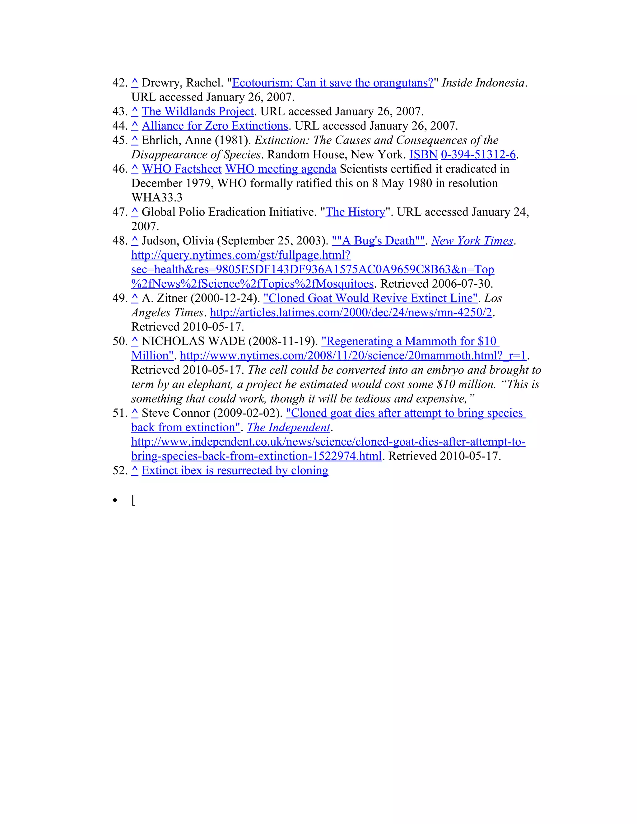 42. ^ Drewry, Rachel. "Ecotourism: Can it save the orangutans?" Inside Indonesia.
URL accessed January 26, 2007.
43. ^ The Wildlands Project. URL accessed January 26, 2007.
44. ^ Alliance for Zero Extinctions. URL accessed January 26, 2007.
45. ^ Ehrlich, Anne (1981). Extinction: The Causes and Consequences of the
Disappearance of Species. Random House, New York. ISBN 0-394-51312-6.
46. ^ WHO Factsheet WHO meeting agenda Scientists certified it eradicated in
December 1979, WHO formally ratified this on 8 May 1980 in resolution
WHA33.3
47. ^ Global Polio Eradication Initiative. "The History". URL accessed January 24,
2007.
48. ^ Judson, Olivia (September 25, 2003). ""A Bug's Death"". New York Times.
http://query.nytimes.com/gst/fullpage.html?
sec=health&res=9805E5DF143DF936A1575AC0A9659C8B63&n=Top
%2fNews%2fScience%2fTopics%2fMosquitoes. Retrieved 2006-07-30.
49. ^ A. Zitner (2000-12-24). "Cloned Goat Would Revive Extinct Line". Los
Angeles Times. http://articles.latimes.com/2000/dec/24/news/mn-4250/2.
Retrieved 2010-05-17.
50. ^ NICHOLAS WADE (2008-11-19). "Regenerating a Mammoth for $10
Million". http://www.nytimes.com/2008/11/20/science/20mammoth.html?_r=1.
Retrieved 2010-05-17. The cell could be converted into an embryo and brought to
term by an elephant, a project he estimated would cost some $10 million. “This is
something that could work, though it will be tedious and expensive,”
51. ^ Steve Connor (2009-02-02). "Cloned goat dies after attempt to bring species
back from extinction". The Independent.
http://www.independent.co.uk/news/science/cloned-goat-dies-after-attempt-to-
bring-species-back-from-extinction-1522974.html. Retrieved 2010-05-17.
52. ^ Extinct ibex is resurrected by cloning
• [
 