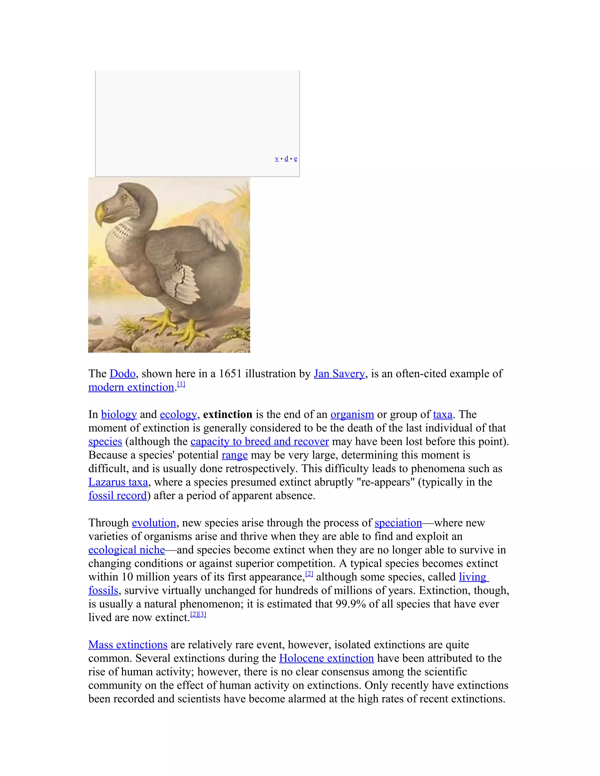 v • d • e
The Dodo, shown here in a 1651 illustration by Jan Savery, is an often-cited example of
modern extinction.[1]
In biology and ecology, extinction is the end of an organism or group of taxa. The
moment of extinction is generally considered to be the death of the last individual of that
species (although the capacity to breed and recover may have been lost before this point).
Because a species' potential range may be very large, determining this moment is
difficult, and is usually done retrospectively. This difficulty leads to phenomena such as
Lazarus taxa, where a species presumed extinct abruptly "re-appears" (typically in the
fossil record) after a period of apparent absence.
Through evolution, new species arise through the process of speciation—where new
varieties of organisms arise and thrive when they are able to find and exploit an
ecological niche—and species become extinct when they are no longer able to survive in
changing conditions or against superior competition. A typical species becomes extinct
within 10 million years of its first appearance,[2]
although some species, called living
fossils, survive virtually unchanged for hundreds of millions of years. Extinction, though,
is usually a natural phenomenon; it is estimated that 99.9% of all species that have ever
lived are now extinct.[2][3]
Mass extinctions are relatively rare event, however, isolated extinctions are quite
common. Several extinctions during the Holocene extinction have been attributed to the
rise of human activity; however, there is no clear consensus among the scientific
community on the effect of human activity on extinctions. Only recently have extinctions
been recorded and scientists have become alarmed at the high rates of recent extinctions.
 