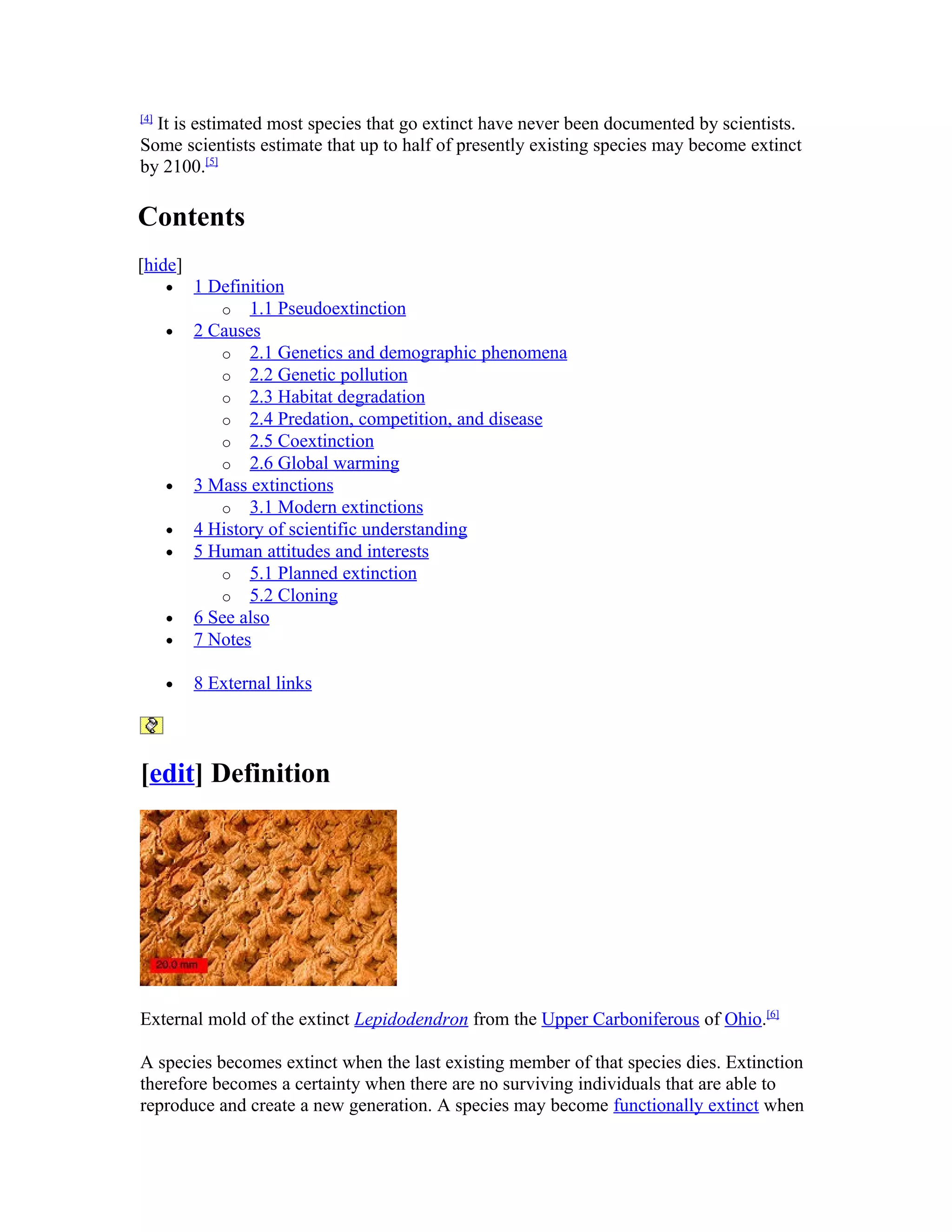 [4]
It is estimated most species that go extinct have never been documented by scientists.
Some scientists estimate that up to half of presently existing species may become extinct
by 2100.[5]
Contents
[hide]
• 1 Definition
o 1.1 Pseudoextinction
• 2 Causes
o 2.1 Genetics and demographic phenomena
o 2.2 Genetic pollution
o 2.3 Habitat degradation
o 2.4 Predation, competition, and disease
o 2.5 Coextinction
o 2.6 Global warming
• 3 Mass extinctions
o 3.1 Modern extinctions
• 4 History of scientific understanding
• 5 Human attitudes and interests
o 5.1 Planned extinction
o 5.2 Cloning
• 6 See also
• 7 Notes
• 8 External links
[edit] Definition
External mold of the extinct Lepidodendron from the Upper Carboniferous of Ohio.[6]
A species becomes extinct when the last existing member of that species dies. Extinction
therefore becomes a certainty when there are no surviving individuals that are able to
reproduce and create a new generation. A species may become functionally extinct when
 