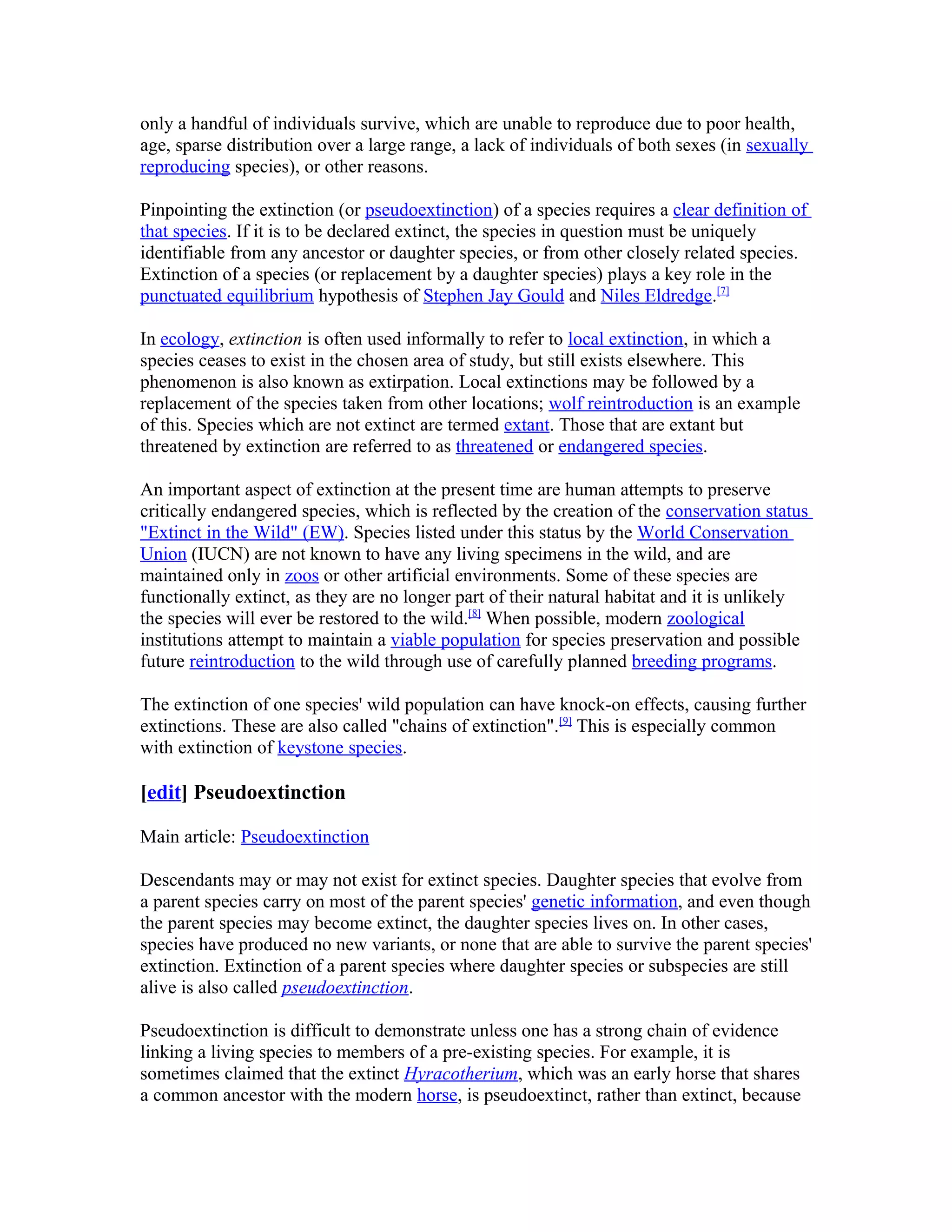 only a handful of individuals survive, which are unable to reproduce due to poor health,
age, sparse distribution over a large range, a lack of individuals of both sexes (in sexually
reproducing species), or other reasons.
Pinpointing the extinction (or pseudoextinction) of a species requires a clear definition of
that species. If it is to be declared extinct, the species in question must be uniquely
identifiable from any ancestor or daughter species, or from other closely related species.
Extinction of a species (or replacement by a daughter species) plays a key role in the
punctuated equilibrium hypothesis of Stephen Jay Gould and Niles Eldredge.[7]
In ecology, extinction is often used informally to refer to local extinction, in which a
species ceases to exist in the chosen area of study, but still exists elsewhere. This
phenomenon is also known as extirpation. Local extinctions may be followed by a
replacement of the species taken from other locations; wolf reintroduction is an example
of this. Species which are not extinct are termed extant. Those that are extant but
threatened by extinction are referred to as threatened or endangered species.
An important aspect of extinction at the present time are human attempts to preserve
critically endangered species, which is reflected by the creation of the conservation status
"Extinct in the Wild" (EW). Species listed under this status by the World Conservation
Union (IUCN) are not known to have any living specimens in the wild, and are
maintained only in zoos or other artificial environments. Some of these species are
functionally extinct, as they are no longer part of their natural habitat and it is unlikely
the species will ever be restored to the wild.[8]
When possible, modern zoological
institutions attempt to maintain a viable population for species preservation and possible
future reintroduction to the wild through use of carefully planned breeding programs.
The extinction of one species' wild population can have knock-on effects, causing further
extinctions. These are also called "chains of extinction".[9]
This is especially common
with extinction of keystone species.
[edit] Pseudoextinction
Main article: Pseudoextinction
Descendants may or may not exist for extinct species. Daughter species that evolve from
a parent species carry on most of the parent species' genetic information, and even though
the parent species may become extinct, the daughter species lives on. In other cases,
species have produced no new variants, or none that are able to survive the parent species'
extinction. Extinction of a parent species where daughter species or subspecies are still
alive is also called pseudoextinction.
Pseudoextinction is difficult to demonstrate unless one has a strong chain of evidence
linking a living species to members of a pre-existing species. For example, it is
sometimes claimed that the extinct Hyracotherium, which was an early horse that shares
a common ancestor with the modern horse, is pseudoextinct, rather than extinct, because
 