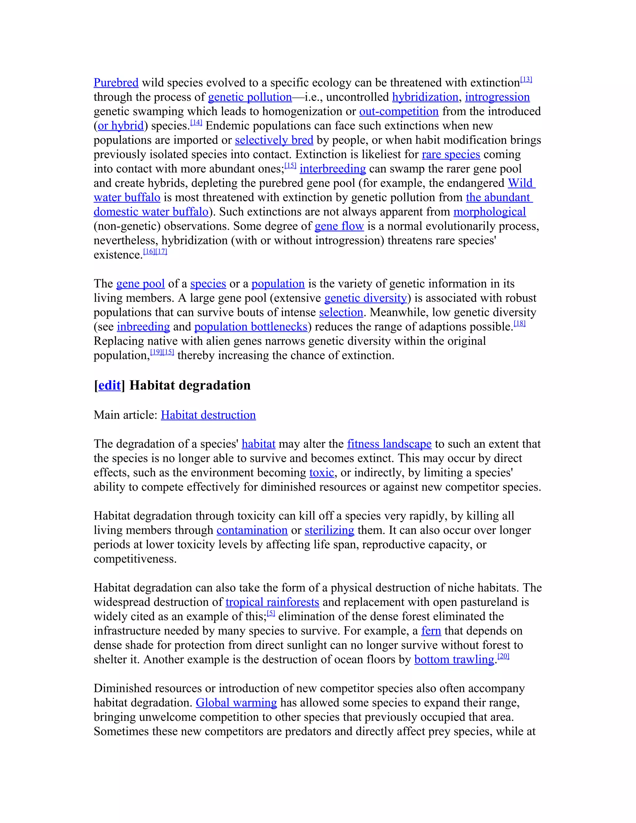 Purebred wild species evolved to a specific ecology can be threatened with extinction[13]
through the process of genetic pollution—i.e., uncontrolled hybridization, introgression
genetic swamping which leads to homogenization or out-competition from the introduced
(or hybrid) species.[14]
Endemic populations can face such extinctions when new
populations are imported or selectively bred by people, or when habit modification brings
previously isolated species into contact. Extinction is likeliest for rare species coming
into contact with more abundant ones;[15]
interbreeding can swamp the rarer gene pool
and create hybrids, depleting the purebred gene pool (for example, the endangered Wild
water buffalo is most threatened with extinction by genetic pollution from the abundant
domestic water buffalo). Such extinctions are not always apparent from morphological
(non-genetic) observations. Some degree of gene flow is a normal evolutionarily process,
nevertheless, hybridization (with or without introgression) threatens rare species'
existence.[16][17]
The gene pool of a species or a population is the variety of genetic information in its
living members. A large gene pool (extensive genetic diversity) is associated with robust
populations that can survive bouts of intense selection. Meanwhile, low genetic diversity
(see inbreeding and population bottlenecks) reduces the range of adaptions possible.[18]
Replacing native with alien genes narrows genetic diversity within the original
population,[19][15]
thereby increasing the chance of extinction.
[edit] Habitat degradation
Main article: Habitat destruction
The degradation of a species' habitat may alter the fitness landscape to such an extent that
the species is no longer able to survive and becomes extinct. This may occur by direct
effects, such as the environment becoming toxic, or indirectly, by limiting a species'
ability to compete effectively for diminished resources or against new competitor species.
Habitat degradation through toxicity can kill off a species very rapidly, by killing all
living members through contamination or sterilizing them. It can also occur over longer
periods at lower toxicity levels by affecting life span, reproductive capacity, or
competitiveness.
Habitat degradation can also take the form of a physical destruction of niche habitats. The
widespread destruction of tropical rainforests and replacement with open pastureland is
widely cited as an example of this;[5]
elimination of the dense forest eliminated the
infrastructure needed by many species to survive. For example, a fern that depends on
dense shade for protection from direct sunlight can no longer survive without forest to
shelter it. Another example is the destruction of ocean floors by bottom trawling.[20]
Diminished resources or introduction of new competitor species also often accompany
habitat degradation. Global warming has allowed some species to expand their range,
bringing unwelcome competition to other species that previously occupied that area.
Sometimes these new competitors are predators and directly affect prey species, while at
 