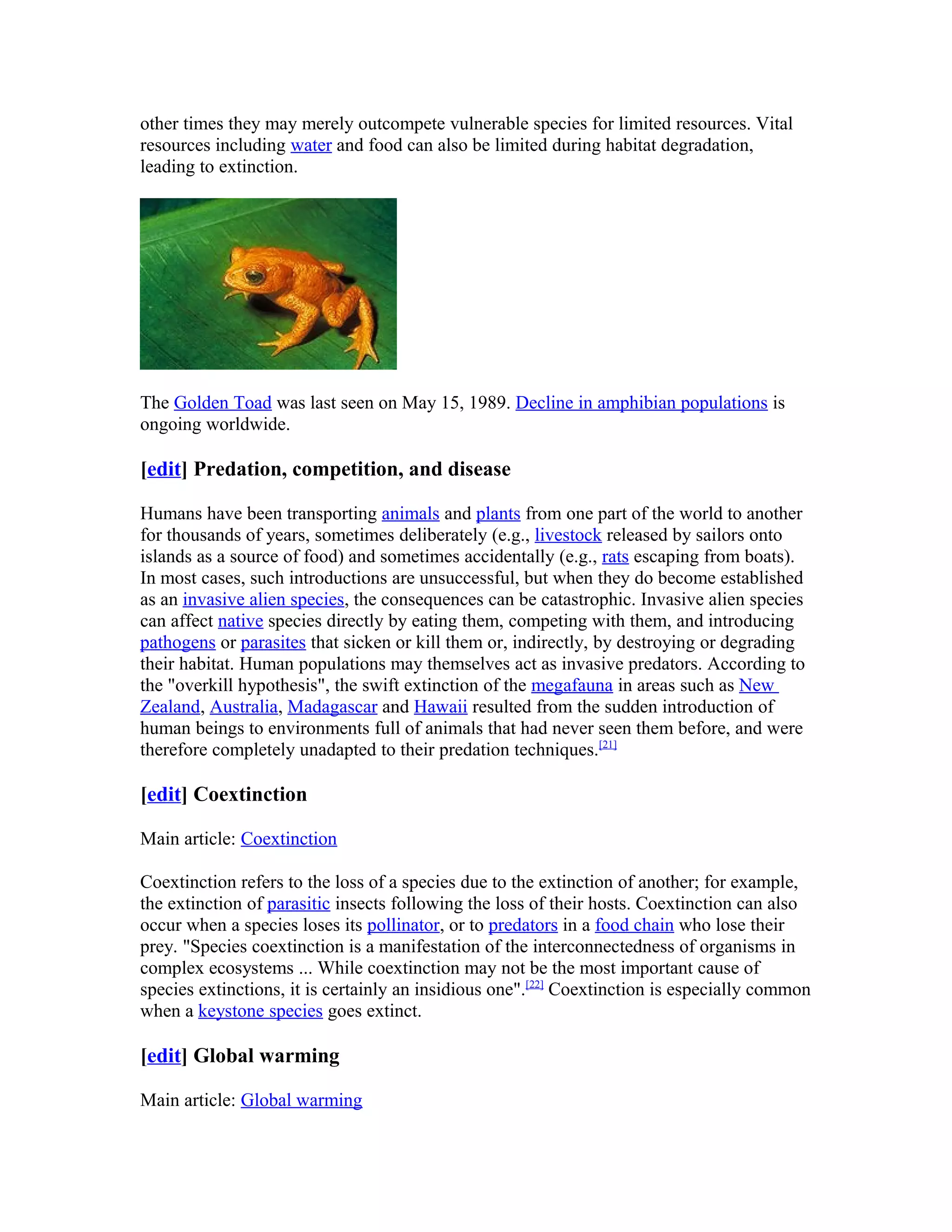 other times they may merely outcompete vulnerable species for limited resources. Vital
resources including water and food can also be limited during habitat degradation,
leading to extinction.
The Golden Toad was last seen on May 15, 1989. Decline in amphibian populations is
ongoing worldwide.
[edit] Predation, competition, and disease
Humans have been transporting animals and plants from one part of the world to another
for thousands of years, sometimes deliberately (e.g., livestock released by sailors onto
islands as a source of food) and sometimes accidentally (e.g., rats escaping from boats).
In most cases, such introductions are unsuccessful, but when they do become established
as an invasive alien species, the consequences can be catastrophic. Invasive alien species
can affect native species directly by eating them, competing with them, and introducing
pathogens or parasites that sicken or kill them or, indirectly, by destroying or degrading
their habitat. Human populations may themselves act as invasive predators. According to
the "overkill hypothesis", the swift extinction of the megafauna in areas such as New
Zealand, Australia, Madagascar and Hawaii resulted from the sudden introduction of
human beings to environments full of animals that had never seen them before, and were
therefore completely unadapted to their predation techniques.[21]
[edit] Coextinction
Main article: Coextinction
Coextinction refers to the loss of a species due to the extinction of another; for example,
the extinction of parasitic insects following the loss of their hosts. Coextinction can also
occur when a species loses its pollinator, or to predators in a food chain who lose their
prey. "Species coextinction is a manifestation of the interconnectedness of organisms in
complex ecosystems ... While coextinction may not be the most important cause of
species extinctions, it is certainly an insidious one".[22]
Coextinction is especially common
when a keystone species goes extinct.
[edit] Global warming
Main article: Global warming
 