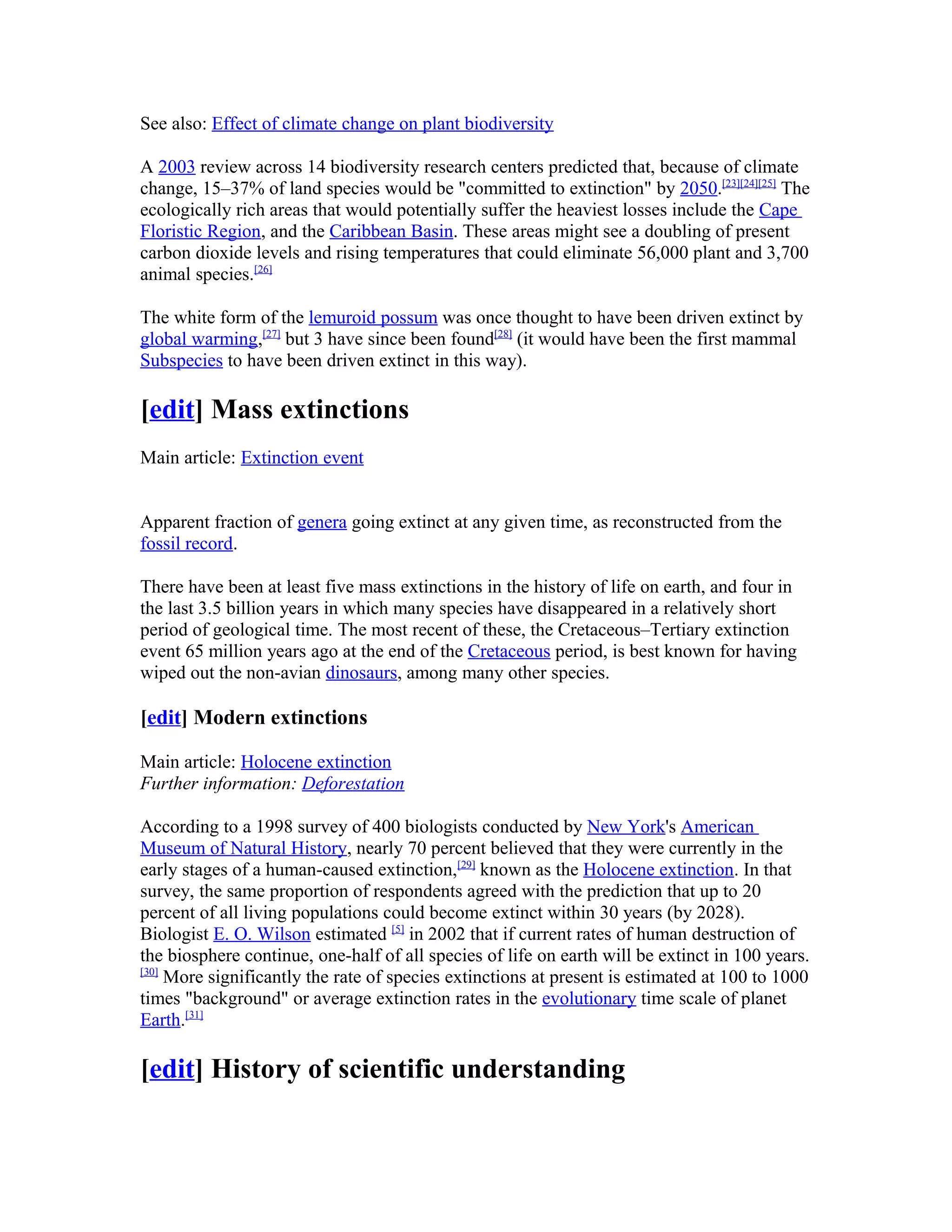 See also: Effect of climate change on plant biodiversity
A 2003 review across 14 biodiversity research centers predicted that, because of climate
change, 15–37% of land species would be "committed to extinction" by 2050.[23][24][25]
The
ecologically rich areas that would potentially suffer the heaviest losses include the Cape
Floristic Region, and the Caribbean Basin. These areas might see a doubling of present
carbon dioxide levels and rising temperatures that could eliminate 56,000 plant and 3,700
animal species.[26]
The white form of the lemuroid possum was once thought to have been driven extinct by
global warming,[27]
but 3 have since been found[28]
(it would have been the first mammal
Subspecies to have been driven extinct in this way).
[edit] Mass extinctions
Main article: Extinction event
Apparent fraction of genera going extinct at any given time, as reconstructed from the
fossil record.
There have been at least five mass extinctions in the history of life on earth, and four in
the last 3.5 billion years in which many species have disappeared in a relatively short
period of geological time. The most recent of these, the Cretaceous–Tertiary extinction
event 65 million years ago at the end of the Cretaceous period, is best known for having
wiped out the non-avian dinosaurs, among many other species.
[edit] Modern extinctions
Main article: Holocene extinction
Further information: Deforestation
According to a 1998 survey of 400 biologists conducted by New York's American
Museum of Natural History, nearly 70 percent believed that they were currently in the
early stages of a human-caused extinction,[29]
known as the Holocene extinction. In that
survey, the same proportion of respondents agreed with the prediction that up to 20
percent of all living populations could become extinct within 30 years (by 2028).
Biologist E. O. Wilson estimated [5]
in 2002 that if current rates of human destruction of
the biosphere continue, one-half of all species of life on earth will be extinct in 100 years.
[30]
More significantly the rate of species extinctions at present is estimated at 100 to 1000
times "background" or average extinction rates in the evolutionary time scale of planet
Earth.[31]
[edit] History of scientific understanding
 