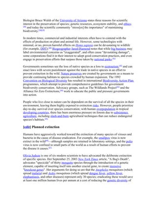 Biologist Bruce Walsh of the University of Arizona states three reasons for scientific
interest in the preservation of species; genetic resources, ecosystem stability, and ethics;
[38]
and today the scientific community "stress[es] the importance" of maintaining
biodiversity.[38][39]
In modern times, commercial and industrial interests often have to contend with the
effects of production on plant and animal life. However, some technologies with
minimal, or no, proven harmful effects on Homo sapiens can be devastating to wildlife
(for example, DDT).[40]
Biogeographer Jared Diamond notes that while big business may
label environmental concerns as "exaggerated", and often cause "devastating damage",
some corporations find it in their interest to adopt good conservation practices, and even
engage in preservation efforts that surpass those taken by national parks.[41]
Governments sometimes see the loss of native species as a loss to ecotourism,[42]
and can
enact laws with severe punishment against the trade in native species in an effort to
prevent extinction in the wild. Nature preserves are created by governments as a means to
provide continuing habitats to species crowded by human expansion. The 1992
Convention on Biological Diversity has resulted in international Biodiversity Action Plan
programmes, which attempt to provide comprehensive guidelines for government
biodiversity conservation. Advocacy groups, such as The Wildlands Project[43]
and the
Alliance for Zero Extinctions,[44]
work to educate the public and pressure governments
into action.
People who live close to nature can be dependent on the survival of all the species in their
environment, leaving them highly exposed to extinction risks. However, people prioritize
day-to-day survival over species conservation; with human overpopulation in tropical
developing countries, there has been enormous pressure on forests due to subsistence
agriculture, including slash-and-burn agricultural techniques that can reduce endangered
species's habitats.[45]
[edit] Planned extinction
Humans have aggressively worked toward the extinction of many species of viruses and
bacteria in the cause of disease eradication. For example, the smallpox virus is now
extinct in the wild[46]
—although samples are retained in laboratory settings, and the polio
virus is now confined to small parts of the world as a result of human efforts to prevent
the disease it causes.[47]
Olivia Judson is one of six modern scientists to have advocated the deliberate extinction
of specific species. Her September 25, 2003 New York Times article, "A Bug's Death",
advocates "specicide" of thirty mosquito species through the introduction of a genetic
element, capable of inserting itself into another crucial gene, to create recessive
"knockout genes". Her arguments for doing so are that the Anopheles mosquitoes (which
spread malaria) and Aedes mosquitoes (which spread dengue fever, yellow fever,
elephantiasis, and other diseases) represent only 30 species; eradicating these would save
at least one million human lives per annum at a cost of reducing the genetic diversity of
 