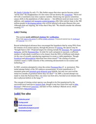 the family Culicidae by only 1%. She further argues that since species become extinct
"all the time" the disappearance of a few more will not destroy the ecosystem: "We're not
left with a wasteland every time a species vanishes. Removing one species sometimes
causes shifts in the populations of other species — but different need not mean worse." In
addition, anti-malarial and mosquito control programs offer little realistic hope to the 300
million people in developing nations who will be infected with acute illnesses this year.
Although trials are ongoing, she writes that if they fail: "We should consider the ultimate
swatting."[48]
[edit] Cloning
This section needs additional citations for verification.
Please help improve this article by adding reliable references. Unsourced material may be challenged
and removed. (March 2009)
Recent technological advances have encouraged the hypothesis that by using DNA from
the remains of an extinct species, through the process of cloning, the species may be
"brought back to life". Proposed targets for cloning include the dinosaurs, the mammoth,
thylacine, and the Pyrenean Ibex. In order for such a program to succeed, a sufficient
number of individuals would have to be cloned, from the DNA of different individuals
(in the case of sexually reproducing organisms) to create a viable population. Though
bioethical and philosophical objections have been raised,[49]
the cloning of extinct
creatures seems a viable outcome of the continuing advancements in our science and
technology.[50]
In 2003, scientists attempted to clone the extinct Pyrenean Ibex (C. p. pyrenaica). This
initial attempt failed; of the 285 embryos reconstructed, 54 were transferred to 12
mountain goats and mountain goat-domestic goat hybrids, but only two survived the
initial two months of gestation before they too died.[51]
In 2009, a second attempt was
made to clone the Pyrenean Ibex; one clone was born alive, but died seven minutes later,
due to physical defects in the lungs.[52]
The concept of cloning extinct species was thought to be first popularized by the
successful novel and movie Jurassic Park, though it may have been first used in John
Brosnan's 1984 novel Carnosaur, and later in Piers Anthony's Balook novel, which
resurrected a Baluchitherium.
[edit] See also
Extinction portal
Ecology portal
Earth sciences portal
Sustainable development portal
Environment portal
 