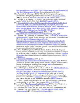 http://web.archive.org/web/20080212161231/http://www.iucn.org/themes/ssc/red
_list_2004/GSAexecsumm_EN.htm. Retrieved September 20, 2006.
12. ^ Payne, J.L. & S. Finnegan (2007). "The effect of geographical range on
extinction risk during background and mass extinction.". Proc. Nat. Acad. Sci.
104 (25): 10506–11. doi:10.1073/pnas.0701257104. PMID 17563357.
13. ^ Mooney, H. A.; Cleland, E. E. (2001). "The evolutionary impact of invasive
species". PNAS 98 (10): 5446–5451. doi:10.1073/pnas.091093398.
14. ^ Glossary: definitions from the following publication: Aubry, C., R. Shoal and
V. Erickson. 2005. Grass cultivars: their origins, development, and use on
national forests and grasslands in the Pacific Northwest. USDA Forest Service. 44
pages, plus appendices.; Native Seed Network (NSN), Institute for Applied
Ecology, 563 SW Jefferson Ave, Corvallis, OR 97333, USA
15. ^ a b
"Australia's state of the forests report". 2003. p. 107.
http://adl.brs.gov.au/data/warehouse/brsShop/data/12858_10_1_3.pdf.
16. ^ Rhymer, J. M.; Simberloff, D. (November 1996). "Extinction by Hybridization
and Introgression". Annual Review of Ecology and Systematics, (Annual Reviews)
27: 83-109. doi:10.1146/annurev.ecolsys.27.1.83.
http://arjournals.annualreviews.org/doi/abs/10.1146/annurev.ecolsys.27.1.83.
"Introduced species, in turn, are seen as competing with or preying on native
species or destroying their habitat. Introduces species (or subspecies), however,
can generate another kind of extinction, a genetic extinction by hybridization and
introgression with native flora and fauna.".
17. ^ Potts, Brad M. (September 2001). Robert C. Barbour, Andrew B. Hingston.
Genetic pollution from farm forestry using eucalypt species and hybrids : a report
for the RIRDC/L&WA/FWPRDC Joint Venture Agroforestry Program (Australian
Government, Rural Industrial Research and Development Corporation). ISBN 0-
642-58336-6.
18. ^ "GENETIC DIVERSITY". 2003. p. 104.
http://adl.brs.gov.au/data/warehouse/brsShop/data/12858_10_1_3.pdf. Retrieved
2010-05-30. "In other words, greater genetic diversity can offer greater resilience.
In order to maintain the capacity of our forests to adapt to future changes,
therefore, genetic diversity must be preserved"
19. ^ Lindenmayer, D. B.; Hobbs, R. J.; Salt, D. (2003-01-06). "Plantation forests and
biodiversity conservation". Australian Forestry 66 (1): 64.
http://www.forestry.org.au/pdf/pdf-members/afj/AFJ%202003%20v66/AFJ
%20March%202003%2066-1/12_Lindenmayer.pdf. "there may be genetic
invasion from pollen dispersal and subsequent hybridisation between eucalypt
tree species used to establish plantations and eucalypts endemic to an area (Potts
et al. 2001). This may, in turn, alter natural patterns of genetic variability".
20. ^ Clover, Charles. 2004. The End of the Line: How overfishing is changing the
world and what we eat. Ebury Press, London. ISBN 0-09-189780-7
21. ^ Lee, Anita. "The Pleistocene Overkill Hypothesis." University of California at
Berkeley Geography Program. URL accessed January 11, 2007.
22. ^ Koh, Lian Pih. Science, Vol 305, Issue 5690, 1632-1634, 10 September 2004.
23. ^ Thomas, C. D.; et al (2004-01-08). "Extinction risk from climate change".
Nature (journal) 427: 145-148. doi:10.1038/nature02121.
 