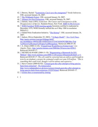 42. ^ Drewry, Rachel. "Ecotourism: Can it save the orangutans?" Inside Indonesia.
URL accessed January 26, 2007.
43. ^ The Wildlands Project. URL accessed January 26, 2007.
44. ^ Alliance for Zero Extinctions. URL accessed January 26, 2007.
45. ^ Ehrlich, Anne (1981). Extinction: The Causes and Consequences of the
Disappearance of Species. Random House, New York. ISBN 0-394-51312-6.
46. ^ WHO Factsheet WHO meeting agenda Scientists certified it eradicated in
December 1979, WHO formally ratified this on 8 May 1980 in resolution
WHA33.3
47. ^ Global Polio Eradication Initiative. "The History". URL accessed January 24,
2007.
48. ^ Judson, Olivia (September 25, 2003). ""A Bug's Death"". New York Times.
http://query.nytimes.com/gst/fullpage.html?
sec=health&res=9805E5DF143DF936A1575AC0A9659C8B63&n=Top
%2fNews%2fScience%2fTopics%2fMosquitoes. Retrieved 2006-07-30.
49. ^ A. Zitner (2000-12-24). "Cloned Goat Would Revive Extinct Line". Los
Angeles Times. http://articles.latimes.com/2000/dec/24/news/mn-4250/2.
Retrieved 2010-05-17.
50. ^ NICHOLAS WADE (2008-11-19). "Regenerating a Mammoth for $10
Million". http://www.nytimes.com/2008/11/20/science/20mammoth.html?_r=1.
Retrieved 2010-05-17. The cell could be converted into an embryo and brought to
term by an elephant, a project he estimated would cost some $10 million. “This is
something that could work, though it will be tedious and expensive,”
51. ^ Steve Connor (2009-02-02). "Cloned goat dies after attempt to bring species
back from extinction". The Independent.
http://www.independent.co.uk/news/science/cloned-goat-dies-after-attempt-to-
bring-species-back-from-extinction-1522974.html. Retrieved 2010-05-17.
52. ^ Extinct ibex is resurrected by cloning
• [
 