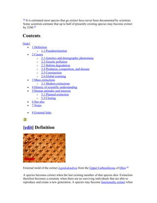 [4]
It is estimated most species that go extinct have never been documented by scientists.
Some scientists estimate that up to half of presently existing species may become extinct
by 2100.[5]
Contents
[hide]
• 1 Definition
o 1.1 Pseudoextinction
• 2 Causes
o 2.1 Genetics and demographic phenomena
o 2.2 Genetic pollution
o 2.3 Habitat degradation
o 2.4 Predation, competition, and disease
o 2.5 Coextinction
o 2.6 Global warming
• 3 Mass extinctions
o 3.1 Modern extinctions
• 4 History of scientific understanding
• 5 Human attitudes and interests
o 5.1 Planned extinction
o 5.2 Cloning
• 6 See also
• 7 Notes
• 8 External links
[edit] Definition
External mold of the extinct Lepidodendron from the Upper Carboniferous of Ohio.[6]
A species becomes extinct when the last existing member of that species dies. Extinction
therefore becomes a certainty when there are no surviving individuals that are able to
reproduce and create a new generation. A species may become functionally extinct when
 