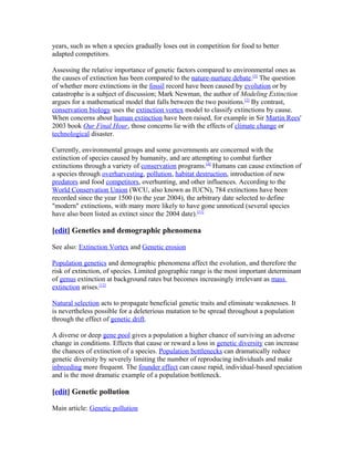 years, such as when a species gradually loses out in competition for food to better
adapted competitors.
Assessing the relative importance of genetic factors compared to environmental ones as
the causes of extinction has been compared to the nature-nurture debate.[3]
The question
of whether more extinctions in the fossil record have been caused by evolution or by
catastrophe is a subject of discussion; Mark Newman, the author of Modeling Extinction
argues for a mathematical model that falls between the two positions.[2]
By contrast,
conservation biology uses the extinction vortex model to classify extinctions by cause.
When concerns about human extinction have been raised, for example in Sir Martin Rees'
2003 book Our Final Hour, those concerns lie with the effects of climate change or
technological disaster.
Currently, environmental groups and some governments are concerned with the
extinction of species caused by humanity, and are attempting to combat further
extinctions through a variety of conservation programs.[4]
Humans can cause extinction of
a species through overharvesting, pollution, habitat destruction, introduction of new
predators and food competitors, overhunting, and other influences. According to the
World Conservation Union (WCU, also known as IUCN), 784 extinctions have been
recorded since the year 1500 (to the year 2004), the arbitrary date selected to define
"modern" extinctions, with many more likely to have gone unnoticed (several species
have also been listed as extinct since the 2004 date).[11]
[edit] Genetics and demographic phenomena
See also: Extinction Vortex and Genetic erosion
Population genetics and demographic phenomena affect the evolution, and therefore the
risk of extinction, of species. Limited geographic range is the most important determinant
of genus extinction at background rates but becomes increasingly irrelevant as mass
extinction arises.[12]
Natural selection acts to propagate beneficial genetic traits and eliminate weaknesses. It
is nevertheless possible for a deleterious mutation to be spread throughout a population
through the effect of genetic drift.
A diverse or deep gene pool gives a population a higher chance of surviving an adverse
change in conditions. Effects that cause or reward a loss in genetic diversity can increase
the chances of extinction of a species. Population bottlenecks can dramatically reduce
genetic diversity by severely limiting the number of reproducing individuals and make
inbreeding more frequent. The founder effect can cause rapid, individual-based speciation
and is the most dramatic example of a population bottleneck.
[edit] Genetic pollution
Main article: Genetic pollution
 