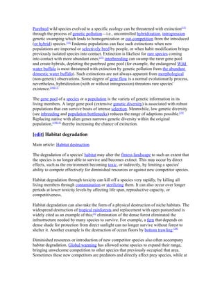 Purebred wild species evolved to a specific ecology can be threatened with extinction[13]
through the process of genetic pollution—i.e., uncontrolled hybridization, introgression
genetic swamping which leads to homogenization or out-competition from the introduced
(or hybrid) species.[14]
Endemic populations can face such extinctions when new
populations are imported or selectively bred by people, or when habit modification brings
previously isolated species into contact. Extinction is likeliest for rare species coming
into contact with more abundant ones;[15]
interbreeding can swamp the rarer gene pool
and create hybrids, depleting the purebred gene pool (for example, the endangered Wild
water buffalo is most threatened with extinction by genetic pollution from the abundant
domestic water buffalo). Such extinctions are not always apparent from morphological
(non-genetic) observations. Some degree of gene flow is a normal evolutionarily process,
nevertheless, hybridization (with or without introgression) threatens rare species'
existence.[16][17]
The gene pool of a species or a population is the variety of genetic information in its
living members. A large gene pool (extensive genetic diversity) is associated with robust
populations that can survive bouts of intense selection. Meanwhile, low genetic diversity
(see inbreeding and population bottlenecks) reduces the range of adaptions possible.[18]
Replacing native with alien genes narrows genetic diversity within the original
population,[19][15]
thereby increasing the chance of extinction.
[edit] Habitat degradation
Main article: Habitat destruction
The degradation of a species' habitat may alter the fitness landscape to such an extent that
the species is no longer able to survive and becomes extinct. This may occur by direct
effects, such as the environment becoming toxic, or indirectly, by limiting a species'
ability to compete effectively for diminished resources or against new competitor species.
Habitat degradation through toxicity can kill off a species very rapidly, by killing all
living members through contamination or sterilizing them. It can also occur over longer
periods at lower toxicity levels by affecting life span, reproductive capacity, or
competitiveness.
Habitat degradation can also take the form of a physical destruction of niche habitats. The
widespread destruction of tropical rainforests and replacement with open pastureland is
widely cited as an example of this;[5]
elimination of the dense forest eliminated the
infrastructure needed by many species to survive. For example, a fern that depends on
dense shade for protection from direct sunlight can no longer survive without forest to
shelter it. Another example is the destruction of ocean floors by bottom trawling.[20]
Diminished resources or introduction of new competitor species also often accompany
habitat degradation. Global warming has allowed some species to expand their range,
bringing unwelcome competition to other species that previously occupied that area.
Sometimes these new competitors are predators and directly affect prey species, while at
 