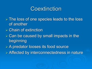 Coextinction
 The loss of one species leads to the loss
of another
 Chain of extinction
 Can be caused by small impacts in the
beginning
 A predator looses its food source
 Affected by interconnectedness in nature
 