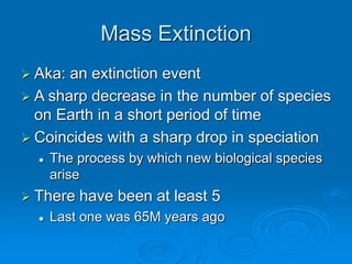 Mass Extinction
 Aka: an extinction event
 A sharp decrease in the number of species
on Earth in a short period of time
 Coincides with a sharp drop in speciation
 The process by which new biological species
arise
 There have been at least 5
 Last one was 65M years ago
 