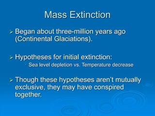 Mass Extinction
 Began about three-million years ago
(Continental Glaciations).
 Hypotheses for initial extinction:
• Sea level depletion vs. Temperature decrease
 Though these hypotheses aren’t mutually
exclusive, they may have conspired
together.
 