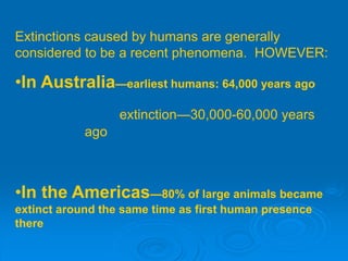 Extinctions caused by humans are generally
considered to be a recent phenomena. HOWEVER:
•In Australia—earliest humans: 64,000 years ago
extinction—30,000-60,000 years
ago
•In the Americas—80% of large animals became
extinct around the same time as first human presence
there
 