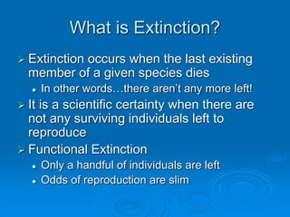 What is Extinction?
 Extinction occurs when the last existing
member of a given species dies
 In other words…there aren’t any more left!
 It is a scientific certainty when there are
not any surviving individuals left to
reproduce
 Functional Extinction
 Only a handful of individuals are left
 Odds of reproduction are slim
 