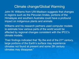 Climate change/Global Warming
John W. Williams from UW-Madison suggests that changes
in regions such as the Peruvian Andes, portions of the
Himalayas and southern Australia could have a profound
impact on indigenous plants and animals
Williams and his research partners used computer models
to estimate how various parts of the world would be
affected by regional changes consistent with the IPCC's
climate models.
Their findings indicated that “By the end of the 21st century,
large portions of the Earth’s surface may experience
climates not found at present and some 2th century
climates may disappear.”
 