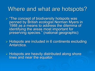Where and what are hotspots?
 “The concept of biodiversity hotspots was
penned by British ecologist Norman Myers in
1988 as a means to address the dilemma of
identifying the areas most important for
preserving species.” (national geographic)
 Hotspots are included in 6 continents excluding
Antarctica.
 Hotspots are heavily distributed along shore
lines and near the equator.
 