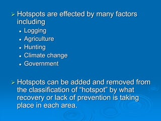  Hotspots are effected by many factors
including
 Logging
 Agriculture
 Hunting
 Climate change
 Government
 Hotspots can be added and removed from
the classification of “hotspot” by what
recovery or lack of prevention is taking
place in each area.
 