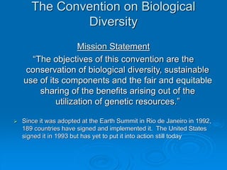 The Convention on Biological
Diversity
Mission Statement
“The objectives of this convention are the
conservation of biological diversity, sustainable
use of its components and the fair and equitable
sharing of the benefits arising out of the
utilization of genetic resources.”
 Since it was adopted at the Earth Summit in Rio de Janeiro in 1992,
189 countries have signed and implemented it. The United States
signed it in 1993 but has yet to put it into action still today
 