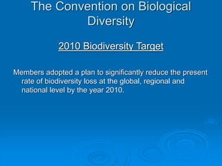 The Convention on Biological
Diversity
2010 Biodiversity Target
Members adopted a plan to significantly reduce the present
rate of biodiversity loss at the global, regional and
national level by the year 2010.
 