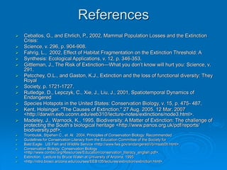 References
 Ceballos, G., and Ehrlich, P., 2002, Mammal Population Losses and the Extinction
Crisis:
 Science, v. 296, p. 904-908.
 Fahrig, L., 2002, Effect of Habitat Fragmentation on the Extinction Threshold: A
 Synthesis: Ecological Applications, v. 12, p. 346-353.
 Gittleman, J., The Risk of Extinction—What you don’t know will hurt you: Science, v.
291.
 Petcchey, O.L., and Gaston, K.J., Extinction and the loss of functional diversity: They
Royal
 Society, p. 1721-1727.
 Rutledge, D., Lepczyk, C., Xie, J., Liu, J., 2001, Spatiotemporal Dynamics of
Endangered
 Species Hotspots in the United States: Conservation Biology, v. 15, p. 475- 487.
 Kent, Holsinger. "The Causes of Extinction." 27 Aug. 2005. 12 Mar. 2007
<http://darwin.eeb.uconn.edu/eeb310/lecture-notes/extinctions/node3.html>.
 Madeley, J., Warnock, K., 1995, Biodiversity: A Matter of Extinction: The challenge of
protecting the South’s biological heritage <http://www.panos.org.uk/pdf/reports/
biodiversity.pdf>.
 Trombulak, Stpehen C., et. Al. 2004, Principles of Conservation Biology: Recommended
 Guidelines for Conservation Literacy from the Education Committee of the Society for
 Bald Eagle. US Fish and Wildlife Service <http://www.fws.gov/endangered/i/b/msab0h.html>.
 Conservation Biology: Conservation Biology
<http://www.conbio.org/Resources/Education/conservation_literacy_english.pdf>.
 Extinction. Lecture by Bruce Walsh at University of Arizona, 1995.
 <http://nitro.biosci.arizona.edu/courses/EEB105/lectures/extinction/extinction.html>.
 