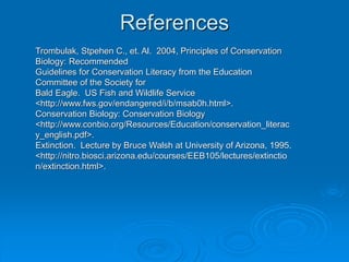 References
Trombulak, Stpehen C., et. Al. 2004, Principles of Conservation
Biology: Recommended
Guidelines for Conservation Literacy from the Education
Committee of the Society for
Bald Eagle. US Fish and Wildlife Service
<http://www.fws.gov/endangered/i/b/msab0h.html>.
Conservation Biology: Conservation Biology
<http://www.conbio.org/Resources/Education/conservation_literac
y_english.pdf>.
Extinction. Lecture by Bruce Walsh at University of Arizona, 1995.
<http://nitro.biosci.arizona.edu/courses/EEB105/lectures/extinctio
n/extinction.html>.
 