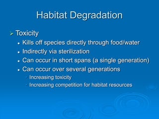 Habitat Degradation
 Toxicity
 Kills off species directly through food/water
 Indirectly via sterilization
 Can occur in short spans (a single generation)
 Can occur over several generations
• Increasing toxicity
• Increasing competition for habitat resources
 