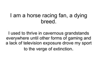 I am a horse racing fan, a dying breed. I used to thrive in cavernous grandstands everywhere until other forms of gaming a...