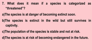7. What does it mean if a species is categorized as
“threatened”?
a)The species is at danger of becoming extinct soon.
b)The species is extinct in the wild but still survives in
captivity.
c)The population of the species is stable and not at risk.
d)The species is at risk of becoming endangered in the future.
 