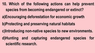 10. Which of the following actions can help prevent
species from becoming endangered or extinct?
a)Encouraging deforestation for economic growth
b)Protecting and preserving natural habitats
c)Introducing non-native species to new environments.
d)Hunting and capturing endangered species for
scientific research.
 
