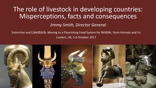 The role of livestock in developing countries:
Misperceptions, facts and consequences
Jimmy Smith, Director General
Extinction and Livestock: Moving to a Flourishing Food System for Wildlife, Farm Animals and Us
London, UK, 5-6 October 2017
 