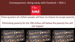 Consequences: doing away with livestock – SDG 1
Three-quarters of a billion people will have no chance to escape poverty
Eliminating poverty for the 700 million still below the poverty line will
not happen
 