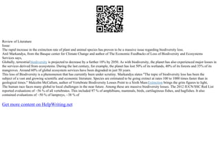Review of Literature
Issue:
The rapid increase in the extinction rate of plant and animal species has proven to be a massive issue regarding biodiversity loss.
Anil Markandya, from the Basque center for Climate Change and author of The Economic Feedbacks of Loss of Biodiversity and Ecosystems
Services says,
Globally, terrestrial biodiversity is projected to decrease by a further 10% by 2050. As with biodiversity, the planet has also experienced major losses in
the services derived from ecosystems. During the last century, for example, the planet has lost 50% of its wetlands, 40% of its forests and 35% of its
mangroves. Around 60% of global ecosystem services have been degraded in just 50 years.
This loss of Biodiversity is a phenomenon that has currently been under scrutiny. Markandya states "The topic of biodiversity loss has been the
subject of a vast and growing scientific and economic literature. Species are estimated to be going extinct at rates 100 to 1000 times faster than in
geological times." Malcolm McCallum, author of Vertebrate Biodiversity Losses Point to a Sixth MassExtinction brings the grim figures to light,
The human race faces many global to local challenges in the near future. Among these are massive biodiversity losses. The 2012 IUCN/SSC Red List
reported evaluations of ~56 % of all vertebrates. This included 97 % of amphibians, mammals, birds, cartilaginous fishes, and hagfishes. It also
contained evaluations of ~50 % of lampreys, ~38 % of
Get more content on HelpWriting.net
 