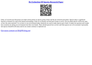 De Extinction Of Species Research Paper
Erika, as I record your discussion you made serious points on species going extinct and the de extinction procedure. Species plays a significant
function in humans live and in the natural surroundings. Erika we as humans eat food and it keeps us active. Do you think species will be the same
or have the same nutrients? As we know in our environment today chemicals are used to make species grow faster. It makes me question and wonder
how scientists are taking our environment into their own hands. There should special laws on how and what species are to be recreated. I personally
feel species should be left alone and let our creator continue to replenish our
Get more content on HelpWriting.net
 