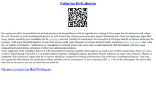 Extinction De-Extinction
De–extinction offers the possibility for extinct species to be brought back to life by reproductive cloning. Critics argue that de–extinction will reduce
the will of society to protect endangered species, as well as harm the existing ecosystem upon species' reintroduction. However, supporters argue that
many species would be great candidates for de–extinction and will possibly be beneficial to the ecosystem. I will argue that de–extinction should not be
pursued. I will argue that reintroduction of unextinct species could cause humanity to become disinterested in protecting endangered species due to the
loss of finality of extinction. Furthermore, re–introduction of extinct species into ecosystems would negatively shift the balance, and may cause
endangerment and potential extinction of otherwise unharmed populations.
Some supporters of de–extinction believe it to be reasonable for reviving recently extinct species as a last resort in their conservation. However, it is a
common belief among critics that it is of greater import to protect endangered species and reduce human impact so as to prevent extinction. Shapiro, a
supporter of de–extinction, argues that de–extinction should not compete for funding with measures for protection of endangered species. However,
she argues that both extinct and extant species have valuable roles in maintenance of the ecosystem (2015, p. 195). In the same paper, she admits that
fears for an increase in the rate of extinction are valid for
Get more content on HelpWriting.net
 