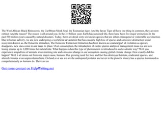 The West African Black Rhinoceros, the Caribbean Monk Seal, the Tasmanian tiger, And the Javan Tiger all have one thing in common, they are now
extinct. And the reason? The reason is all around you. In the 3.5 billion years Earth has sustained life, there have been five major extinctions in the
past 500 million years caused by natural disasters. Today, there are about sixty–six known species that are either endangered or vulnerable to extinction.
Due to human activity, we are now undergoing a worldwide devastation that has caused a high loss of species and a massive destruction to our
ecosystem known as, the Holocene extinction. The Holocene Extinction Extinction has been known as a natural part of evolution as species
disappears, new ones come in and takes its place. Over consumption, the introduction of exotic species and poor management mean we are now
losing species up to 1,000 times the natural rate. What happens when this type of phenomenon is introduced in such a drastic way? Well you
experience a rapid loss of animals at an alarming rate and a massive change in our ecosystem causing global climate change. How exactly did this
happen? Well it all stems out from one major cause, humans. Our growing need for food and fuel has destroyed habitats, eradicated species, and
altered climates at an unprecedented rate. On land or at sea we are the undisputed predator and never in the planet's history has a species dominated as
comprehensively as humans do. There are an
Get more content on HelpWriting.net
 