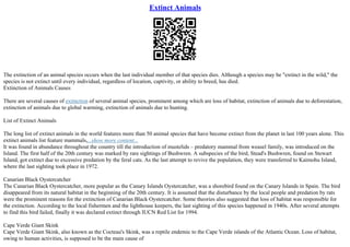 Extinct Animals
The extinction of an animal species occurs when the last individual member of that species dies. Although a species may be "extinct in the wild," the
species is not extinct until every individual, regardless of location, captivity, or ability to breed, has died.
Extinction of Animals Causes
There are several causes of extinction of several animal species, prominent among which are loss of habitat, extinction of animals due to deforestation,
extinction of animals due to global warming, extinction of animals due to hunting.
List of Extinct Animals
The long list of extinct animals in the world features more than 50 animal species that have become extinct from the planet in last 100 years alone. This
extinct animals list feature mammals,...show more content...
It was found in abundance throughout the country till the introduction of mustelids – predatory mammal from weasel family, was introduced on the
Island. The first half of the 20th century was marked by rare sightings of Bushwren. A subspecies of the bird, Stead's Bushwren, found on Stewart
Island, got extinct due to excessive predation by the feral cats. As the last attempt to revive the population, they were transferred to Kaimohu Island,
where the last sighting took place in 1972.
Canarian Black Oystercatcher
The Canarian Black Oystercatcher, more popular as the Canary Islands Oystercatcher, was a shorebird found on the Canary Islands in Spain. The bird
disappeared from its natural habitat in the beginning of the 20th century. It is assumed that the disturbance by the local people and predation by rats
were the prominent reasons for the extinction of Canarian Black Oystercatcher. Some theories also suggested that loss of habitat was responsible for
the extinction. According to the local fishermen and the lighthouse keepers, the last sighting of this species happened in 1940s. After several attempts
to find this bird failed, finally it was declared extinct through IUCN Red List for 1994.
Cape Verde Giant Skink
Cape Verde Giant Skink, also known as the Cocteau's Skink, was a reptile endemic to the Cape Verde islands of the Atlantic Ocean. Loss of habitat,
owing to human activities, is supposed to be the main cause of
 