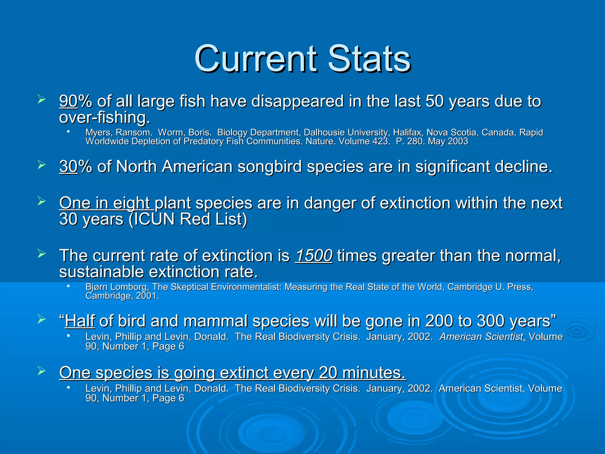 Current StatsCurrent Stats
 9090% of all large fish have disappeared in the last 50 years due to% of all large fish have disappeared in the last 50 years due to
over-fishing.over-fishing.

Myers, Ransom. Worm, Boris. Biology Department, Dalhousie University, Halifax, Nova Scotia, Canada, RapidMyers, Ransom. Worm, Boris. Biology Department, Dalhousie University, Halifax, Nova Scotia, Canada, Rapid
Worldwide Depletion of Predatory Fish Communities. Nature. Volume 423. P. 280. May 2003Worldwide Depletion of Predatory Fish Communities. Nature. Volume 423. P. 280. May 2003
 3030% of North American songbird species are in significant decline.% of North American songbird species are in significant decline.
 One in eightOne in eight plant species are in danger of extinction within the nextplant species are in danger of extinction within the next
30 years (ICUN Red List)30 years (ICUN Red List)
 The current rate of extinction isThe current rate of extinction is 15001500 times greater than the normal,times greater than the normal,
sustainable extinction rate.sustainable extinction rate.

Bjørn Lomborg, The Skeptical Environmentalist: Measuring the Real State of the World, Cambridge U. Press,Bjørn Lomborg, The Skeptical Environmentalist: Measuring the Real State of the World, Cambridge U. Press,
Cambridge, 2001.Cambridge, 2001.
 ““HalfHalf of bird and mammal species will be gone in 200 to 300 years”of bird and mammal species will be gone in 200 to 300 years”

Levin, Phillip and Levin, Donald. The Real Biodiversity Crisis. January, 2002.Levin, Phillip and Levin, Donald. The Real Biodiversity Crisis. January, 2002. American ScientistAmerican Scientist,, VolumeVolume
90, Number 1, Page 690, Number 1, Page 6
 One species is going extinct every 20 minutes.One species is going extinct every 20 minutes.

Levin, Phillip and Levin, Donald. The Real Biodiversity Crisis. January, 2002. American Scientist, VolumeLevin, Phillip and Levin, Donald. The Real Biodiversity Crisis. January, 2002. American Scientist, Volume
90, Number 1, Page 690, Number 1, Page 6
 