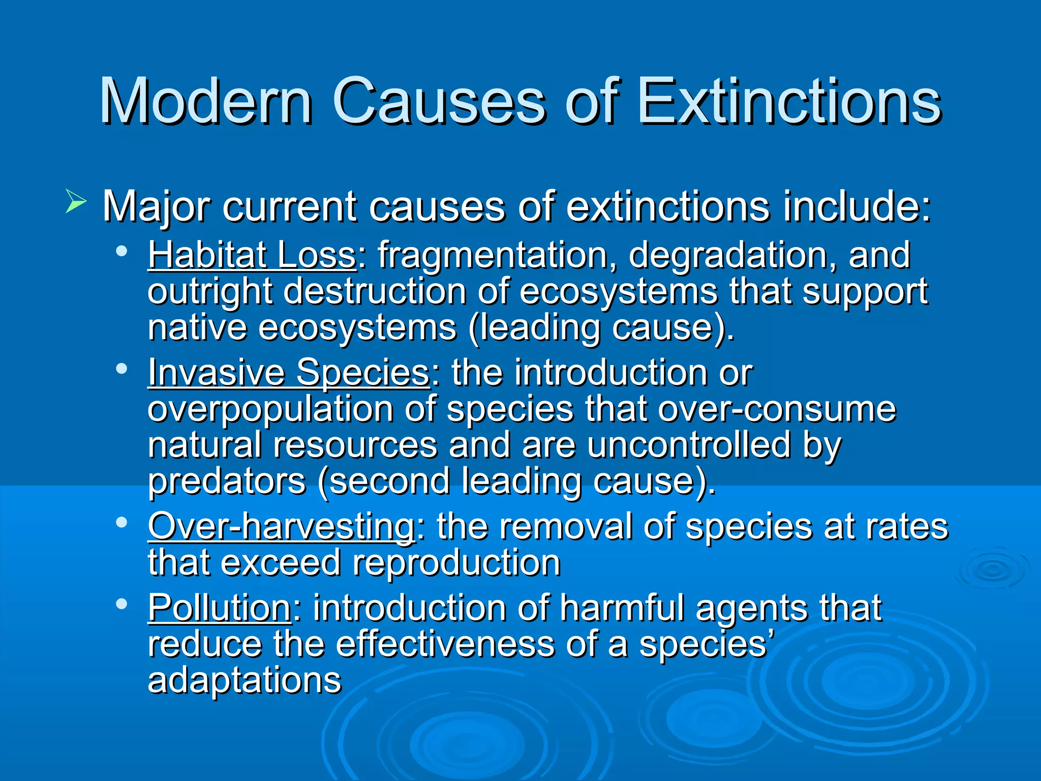 Modern Causes of ExtinctionsModern Causes of Extinctions
 Major current causes of extinctions include:Major current causes of extinctions include:

Habitat LossHabitat Loss: fragmentation, degradation, and: fragmentation, degradation, and
outright destruction of ecosystems that supportoutright destruction of ecosystems that support
native ecosystems (leading cause).native ecosystems (leading cause).

Invasive SpeciesInvasive Species: the introduction or: the introduction or
overpopulation of species that over-consumeoverpopulation of species that over-consume
natural resources and are uncontrolled bynatural resources and are uncontrolled by
predators (second leading cause).predators (second leading cause).

Over-harvestingOver-harvesting: the removal of species at rates: the removal of species at rates
that exceed reproductionthat exceed reproduction

PollutionPollution: introduction of harmful agents that: introduction of harmful agents that
reduce the effectiveness of a species’reduce the effectiveness of a species’
adaptationsadaptations
 