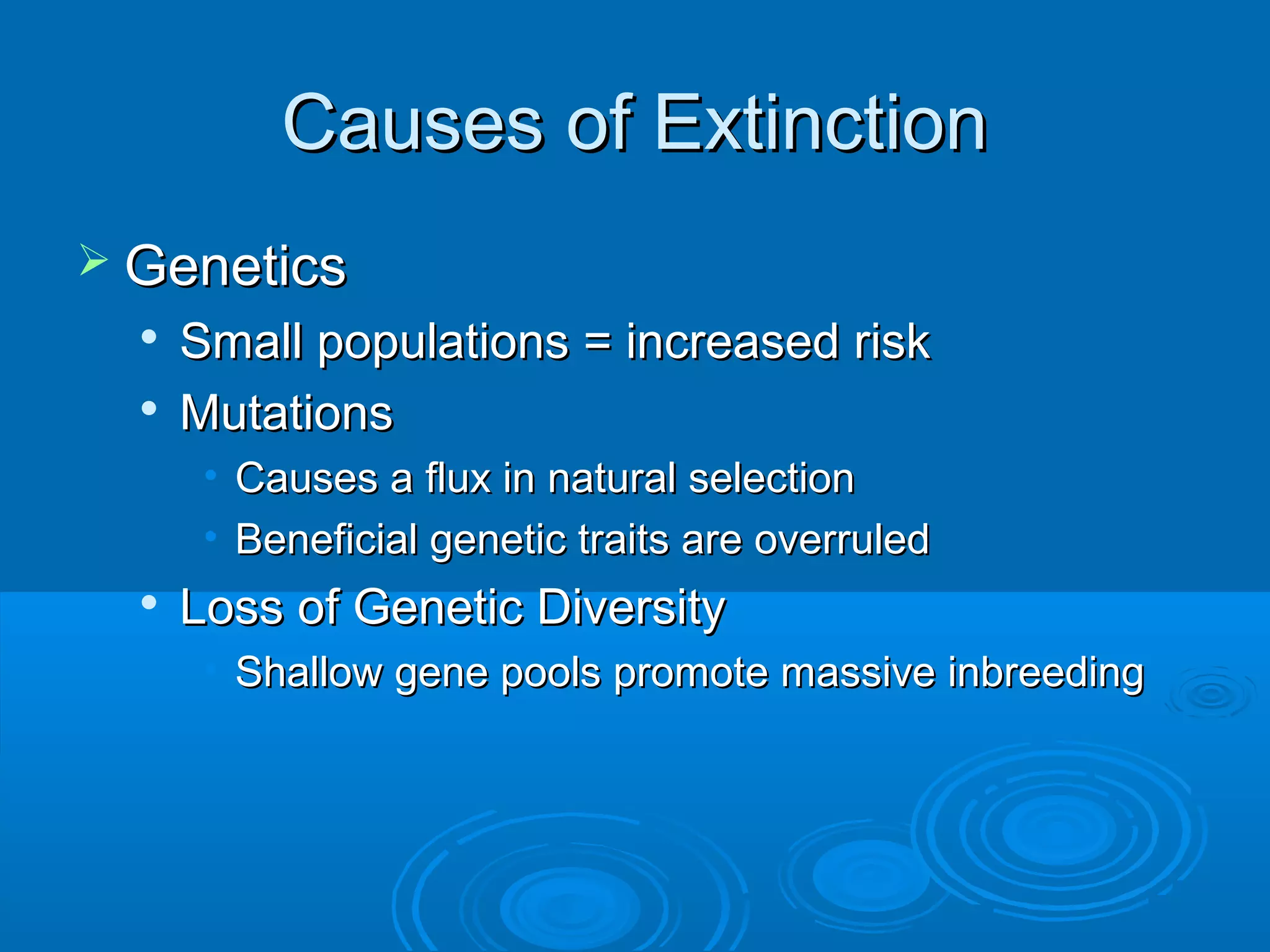 Causes of ExtinctionCauses of Extinction
 GeneticsGenetics

Small populations = increased riskSmall populations = increased risk

MutationsMutations
• Causes a flux in natural selectionCauses a flux in natural selection
• Beneficial genetic traits are overruledBeneficial genetic traits are overruled

Loss of Genetic DiversityLoss of Genetic Diversity
• Shallow gene pools promote massive inbreedingShallow gene pools promote massive inbreeding
 