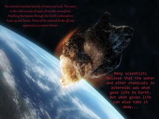 The asteroid consisted mainly of water and rock. The water,
in the cold vacuum of space, froze into permafrost.
Anything that passes through the Earth’s atmosphere
heats up and burns. Pieces of the asteroid broke off and
appeared as a meteor shower

Many scientists
believe that the water
and other chemicals in
asteroids was what
gave life to Earth.
But what gives life
can also take it
away...

 
