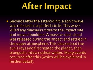 

Seconds after the asteroid hit, a sonic wave
was released in a perfect circle. This wave
killed any dinosaurs close to the impact site
and moved boulders! A massive dust cloud
was released during the impact and settled in
the upper atmosphere. This blocked out the
sun’s rays and first heated the planet, then
plunged it into a nuclear winter. Many events
occurred after this (which will be explained in
further detail).

 