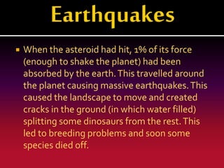 

When the asteroid had hit, 1% of its force
(enough to shake the planet) had been
absorbed by the earth. This travelled around
the planet causing massive earthquakes. This
caused the landscape to move and created
cracks in the ground (in which water filled)
splitting some dinosaurs from the rest. This
led to breeding problems and soon some
species died off.

 