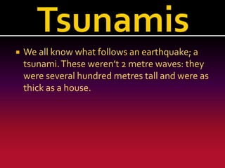 

We all know what follows an earthquake; a
tsunami. These weren’t 2 metre waves: they
were several hundred metres tall and were as
thick as a house.

 